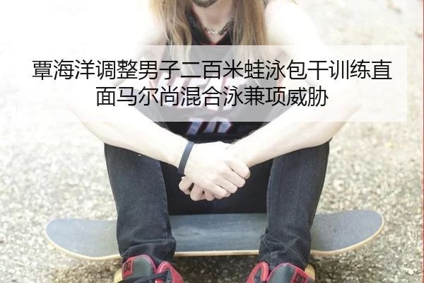 覃海洋调整男子二百米蛙泳包干训练直面马尔尚混合泳兼项威胁